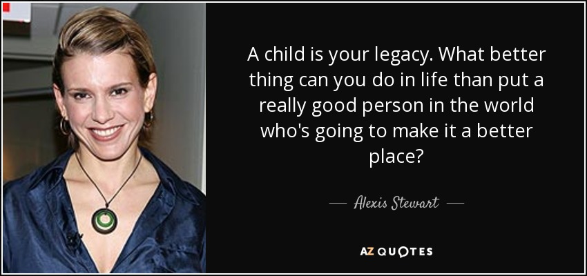 A child is your legacy. What better thing can you do in life than put a really good person in the world who's going to make it a better place? - Alexis Stewart