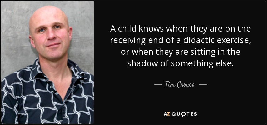 A child knows when they are on the receiving end of a didactic exercise, or when they are sitting in the shadow of something else. - Tim Crouch
