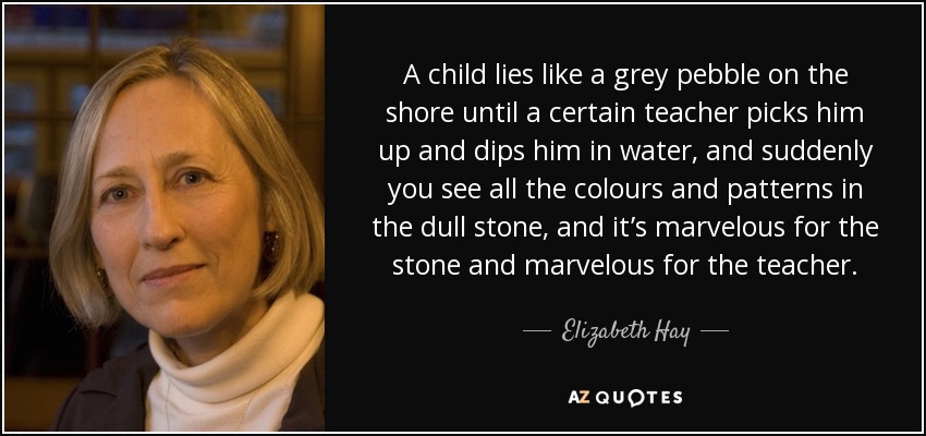 A child lies like a grey pebble on the shore until a certain teacher picks him up and dips him in water, and suddenly you see all the colours and patterns in the dull stone, and it’s marvelous for the stone and marvelous for the teacher. - Elizabeth Hay