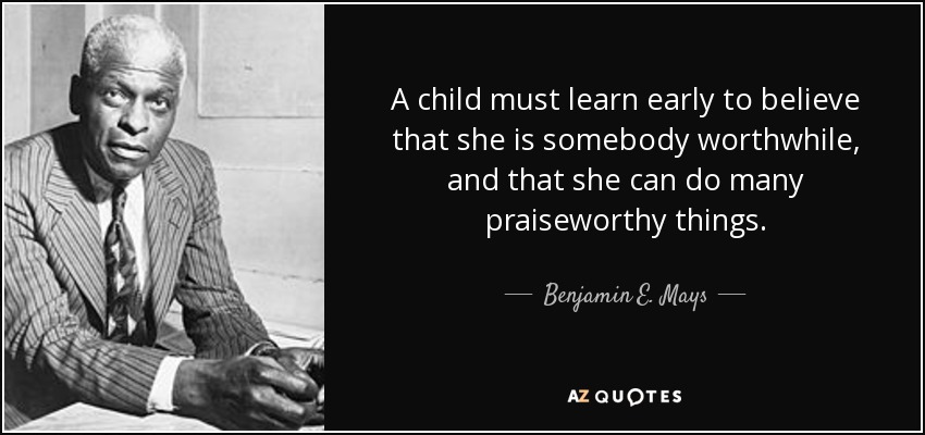 A child must learn early to believe that she is somebody worthwhile, and that she can do many praiseworthy things. - Benjamin E. Mays