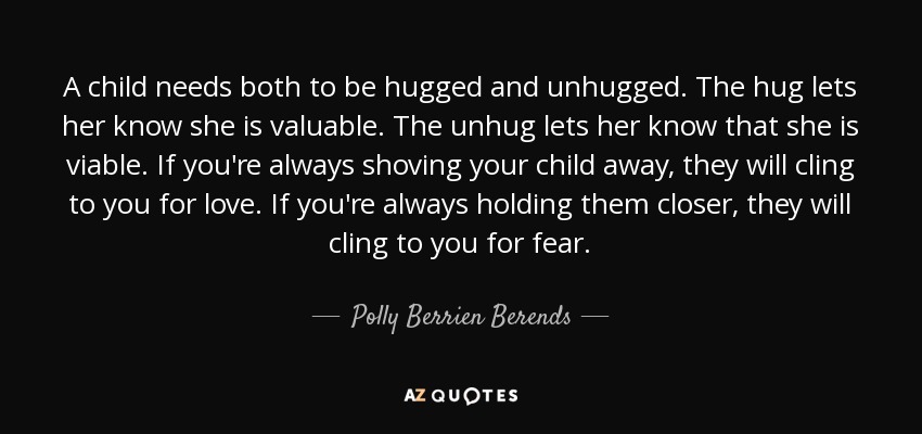A child needs both to be hugged and unhugged. The hug lets her know she is valuable. The unhug lets her know that she is viable. If you're always shoving your child away, they will cling to you for love. If you're always holding them closer, they will cling to you for fear. - Polly Berrien Berends