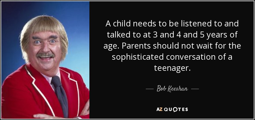 A child needs to be listened to and talked to at 3 and 4 and 5 years of age. Parents should not wait for the sophisticated conversation of a teenager. - Bob Keeshan