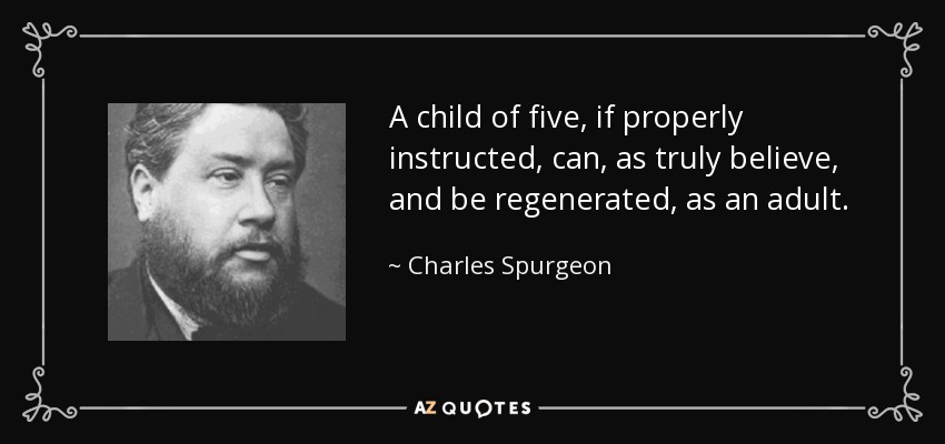 A child of five, if properly instructed, can, as truly believe, and be regenerated, as an adult. - Charles Spurgeon