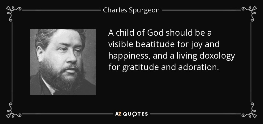 A child of God should be a visible beatitude for joy and happiness, and a living doxology for gratitude and adoration. - Charles Spurgeon