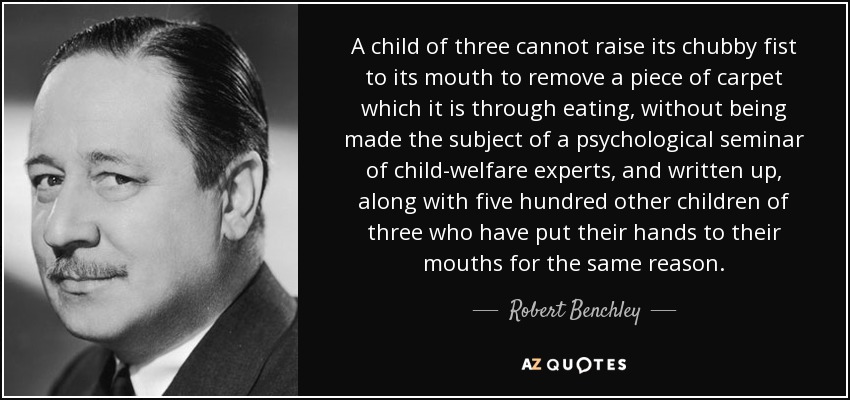 A child of three cannot raise its chubby fist to its mouth to remove a piece of carpet which it is through eating, without being made the subject of a psychological seminar of child-welfare experts, and written up, along with five hundred other children of three who have put their hands to their mouths for the same reason. - Robert Benchley