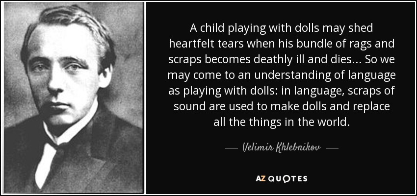 A child playing with dolls may shed heartfelt tears when his bundle of rags and scraps becomes deathly ill and dies ... So we may come to an understanding of language as playing with dolls: in language, scraps of sound are used to make dolls and replace all the things in the world. - Velimir Khlebnikov