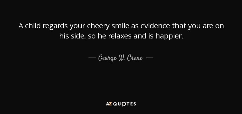 A child regards your cheery smile as evidence that you are on his side, so he relaxes and is happier. - George W. Crane