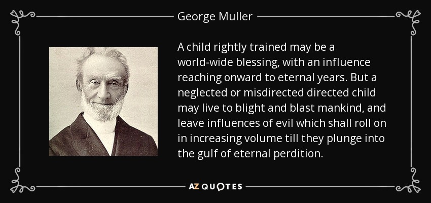 A child rightly trained may be a world-wide blessing, with an influence reaching onward to eternal years. But a neglected or misdirected directed child may live to blight and blast mankind, and leave influences of evil which shall roll on in increasing volume till they plunge into the gulf of eternal perdition. - George Muller