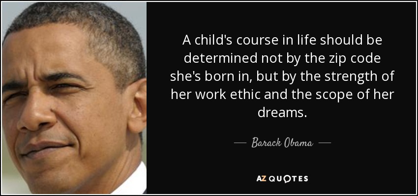 A child's course in life should be determined not by the zip code she's born in, but by the strength of her work ethic and the scope of her dreams. - Barack Obama