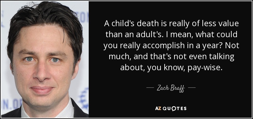 A child's death is really of less value than an adult's. I mean, what could you really accomplish in a year? Not much, and that's not even talking about, you know, pay-wise. - Zach Braff