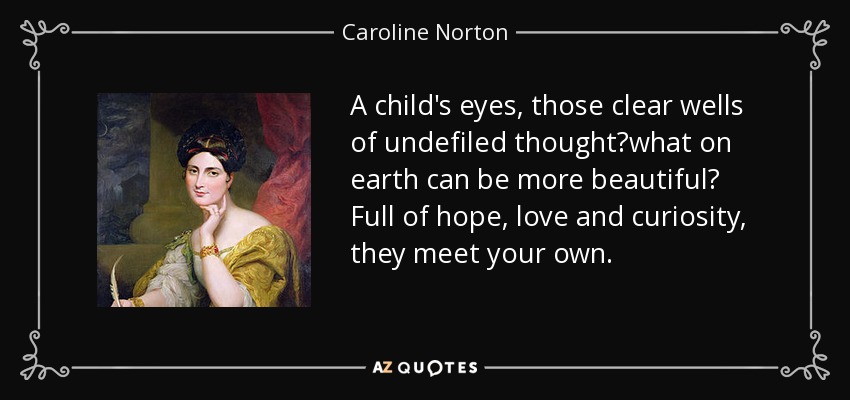 A child's eyes, those clear wells of undefiled thoughtwhat on earth can be more beautiful? Full of hope, love and curiosity, they meet your own. - Caroline Norton