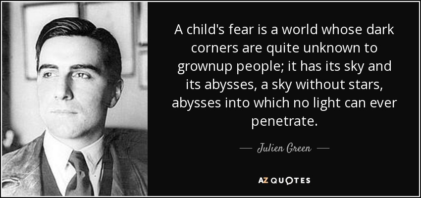 A child's fear is a world whose dark corners are quite unknown to grownup people; it has its sky and its abysses, a sky without stars, abysses into which no light can ever penetrate. - Julien Green