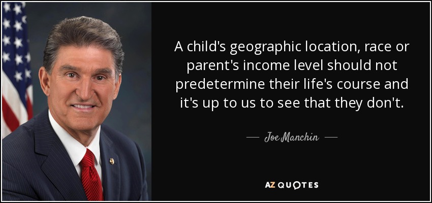 A child's geographic location, race or parent's income level should not predetermine their life's course and it's up to us to see that they don't. - Joe Manchin