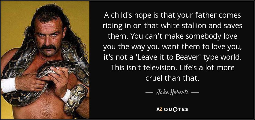 A child's hope is that your father comes riding in on that white stallion and saves them. You can't make somebody love you the way you want them to love you, it's not a 'Leave it to Beaver' type world. This isn't television. Life's a lot more cruel than that. - Jake Roberts