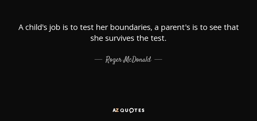 A child's job is to test her boundaries, a parent's is to see that she survives the test. - Roger McDonald