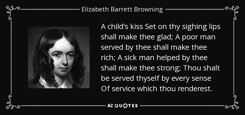 A child's kiss Set on thy sighing lips shall make thee glad; A poor man served by thee shall make thee rich; A sick man helped by thee shall make thee strong; Thou shalt be served thyself by every sense Of service which thou renderest. - Elizabeth Barrett Browning