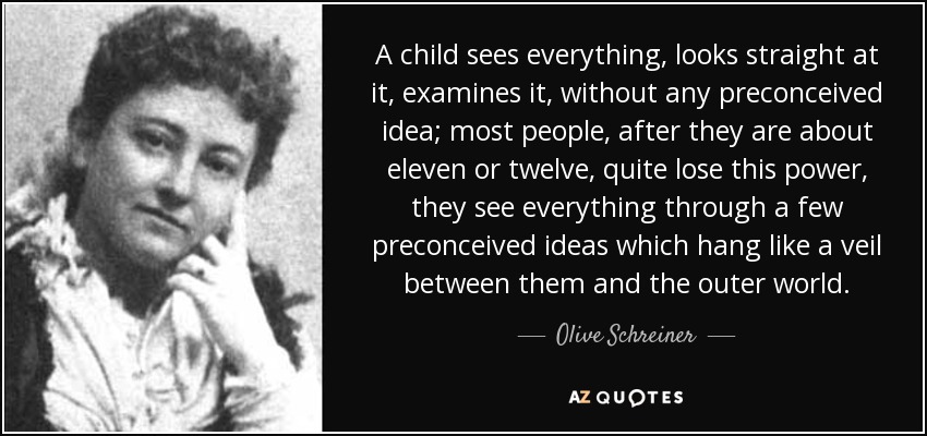 A child sees everything, looks straight at it, examines it, without any preconceived idea; most people, after they are about eleven or twelve, quite lose this power, they see everything through a few preconceived ideas which hang like a veil between them and the outer world. - Olive Schreiner