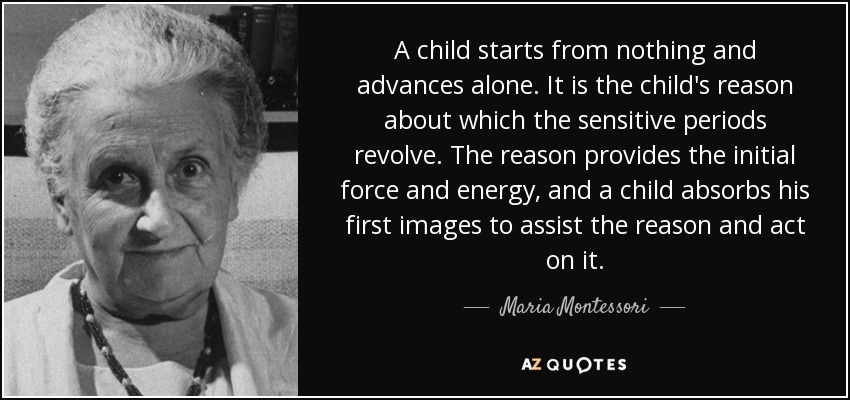 A child starts from nothing and advances alone. It is the child's reason about which the sensitive periods revolve. The reason provides the initial force and energy, and a child absorbs his first images to assist the reason and act on it. - Maria Montessori