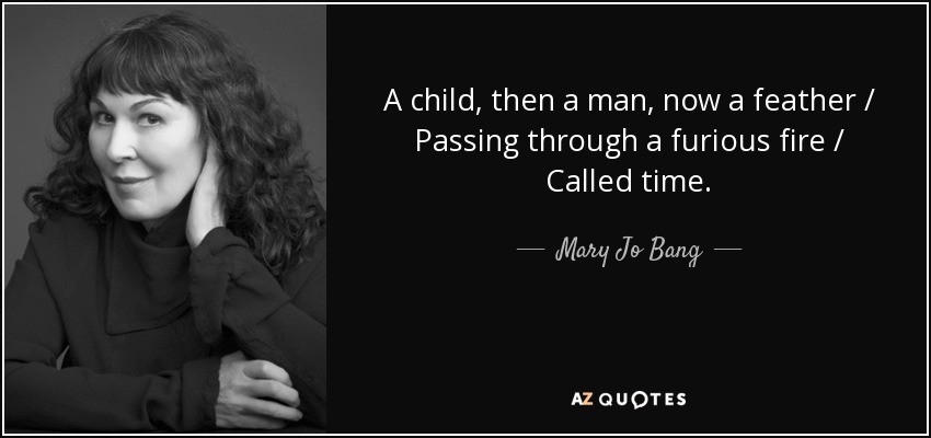 A child, then a man, now a feather / Passing through a furious fire / Called time. - Mary Jo Bang