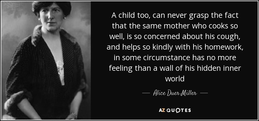 A child too, can never grasp the fact that the same mother who cooks so well, is so concerned about his cough, and helps so kindly with his homework, in some circumstance has no more feeling than a wall of his hidden inner world - Alice Duer Miller