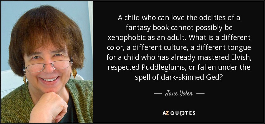 A child who can love the oddities of a fantasy book cannot possibly be xenophobic as an adult. What is a different color, a different culture, a different tongue for a child who has already mastered Elvish, respected Puddleglums, or fallen under the spell of dark-skinned Ged? - Jane Yolen