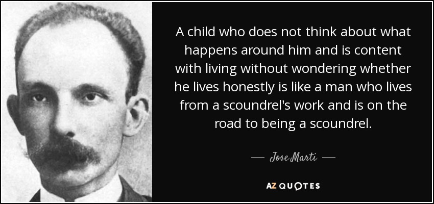 A child who does not think about what happens around him and is content with living without wondering whether he lives honestly is like a man who lives from a scoundrel's work and is on the road to being a scoundrel. - Jose Marti