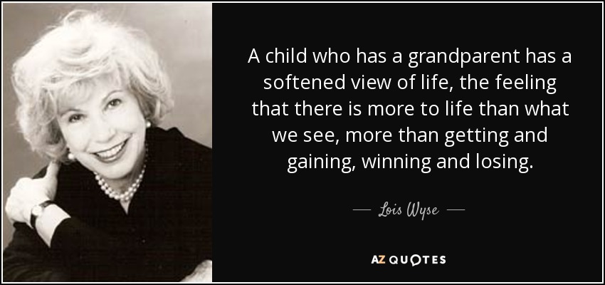 A child who has a grandparent has a softened view of life, the feeling that there is more to life than what we see, more than getting and gaining, winning and losing. - Lois Wyse
