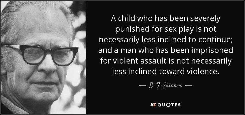 A child who has been severely punished for sex play is not necessarily less inclined to continue; and a man who has been imprisoned for violent assault is not necessarily less inclined toward violence. - B. F. Skinner