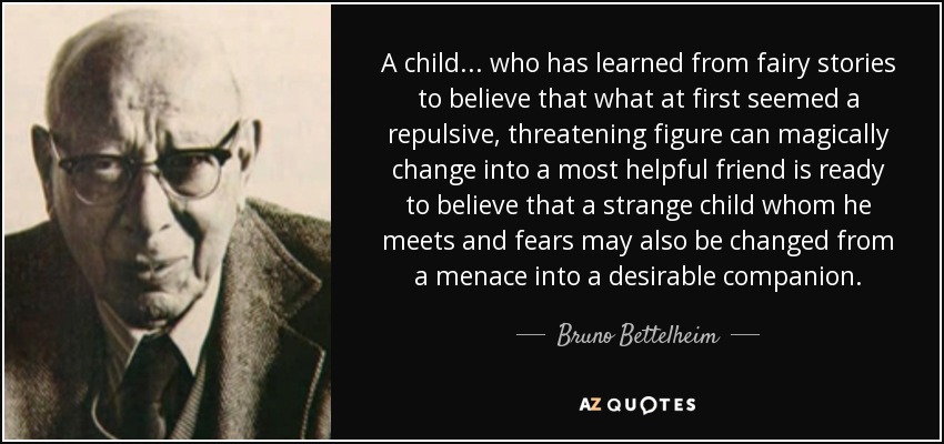 A child... who has learned from fairy stories to believe that what at first seemed a repulsive, threatening figure can magically change into a most helpful friend is ready to believe that a strange child whom he meets and fears may also be changed from a menace into a desirable companion. - Bruno Bettelheim