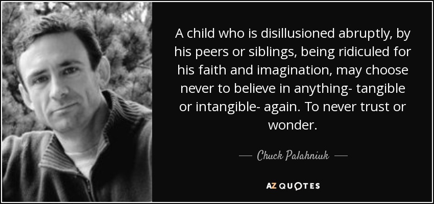 A child who is disillusioned abruptly, by his peers or siblings, being ridiculed for his faith and imagination, may choose never to believe in anything- tangible or intangible- again. To never trust or wonder. - Chuck Palahniuk