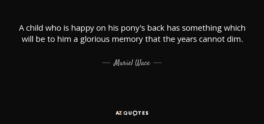 A child who is happy on his pony's back has something which will be to him a glorious memory that the years cannot dim. - Muriel Wace