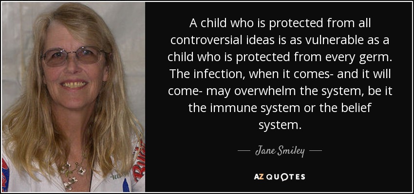 A child who is protected from all controversial ideas is as vulnerable as a child who is protected from every germ. The infection, when it comes- and it will come- may overwhelm the system, be it the immune system or the belief system. - Jane Smiley