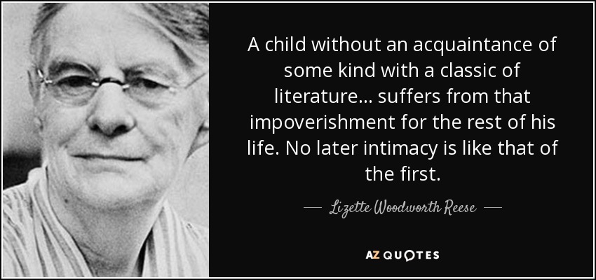A child without an acquaintance of some kind with a classic of literature ... suffers from that impoverishment for the rest of his life. No later intimacy is like that of the first. - Lizette Woodworth Reese