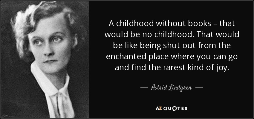 A childhood without books – that would be no childhood. That would be like being shut out from the enchanted place where you can go and find the rarest kind of joy. - Astrid Lindgren