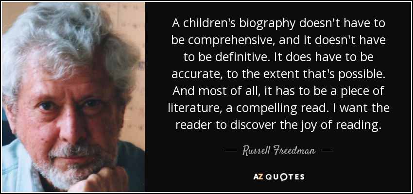 A children's biography doesn't have to be comprehensive, and it doesn't have to be definitive. It does have to be accurate, to the extent that's possible. And most of all, it has to be a piece of literature, a compelling read. I want the reader to discover the joy of reading. - Russell Freedman