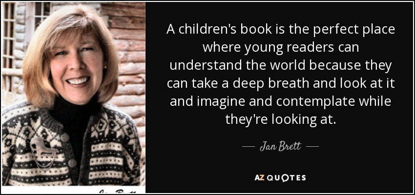 A children's book is the perfect place where young readers can understand the world because they can take a deep breath and look at it and imagine and contemplate while they're looking at. - Jan Brett