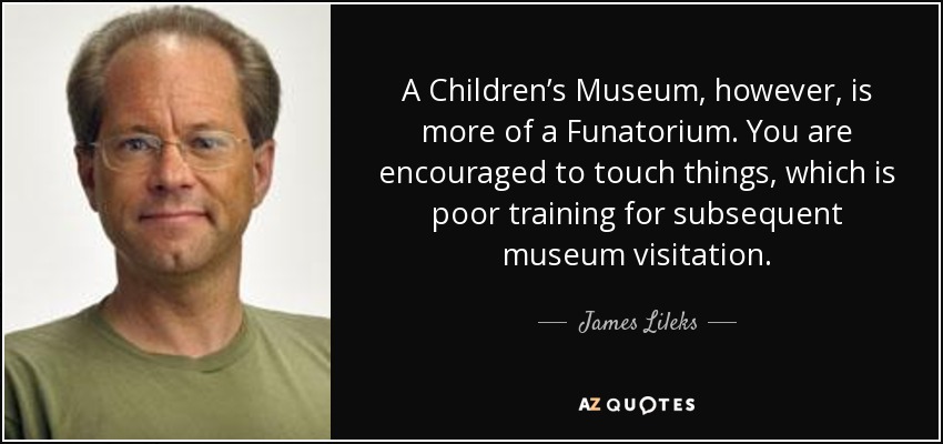 A Children’s Museum, however, is more of a Funatorium. You are encouraged to touch things, which is poor training for subsequent museum visitation. - James Lileks