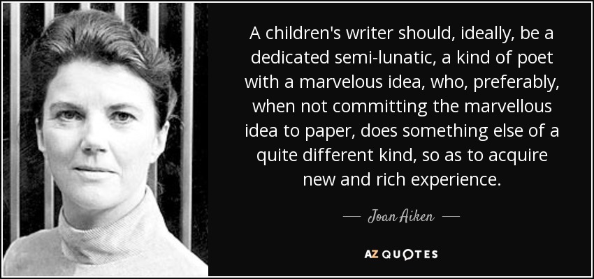 A children's writer should, ideally, be a dedicated semi-lunatic, a kind of poet with a marvelous idea, who, preferably, when not committing the marvellous idea to paper, does something else of a quite different kind, so as to acquire new and rich experience. - Joan Aiken