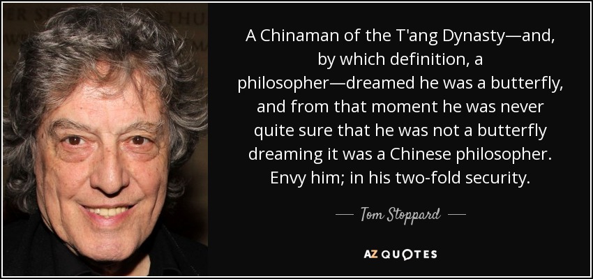 A Chinaman of the T'ang Dynasty—and, by which definition, a philosopher—dreamed he was a butterfly, and from that moment he was never quite sure that he was not a butterfly dreaming it was a Chinese philosopher. Envy him; in his two-fold security. - Tom Stoppard