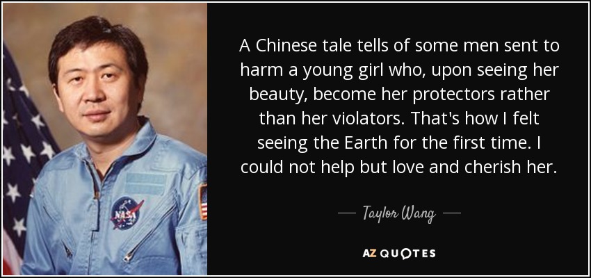 A Chinese tale tells of some men sent to harm a young girl who, upon seeing her beauty, become her protectors rather than her violators. That's how I felt seeing the Earth for the first time. I could not help but love and cherish her. - Taylor Wang