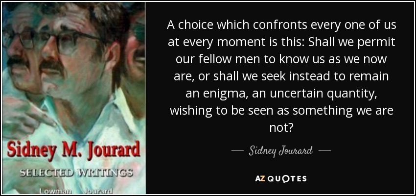 A choice which confronts every one of us at every moment is this: Shall we permit our fellow men to know us as we now are, or shall we seek instead to remain an enigma, an uncertain quantity , wishing to be seen as something we are not? - Sidney Jourard