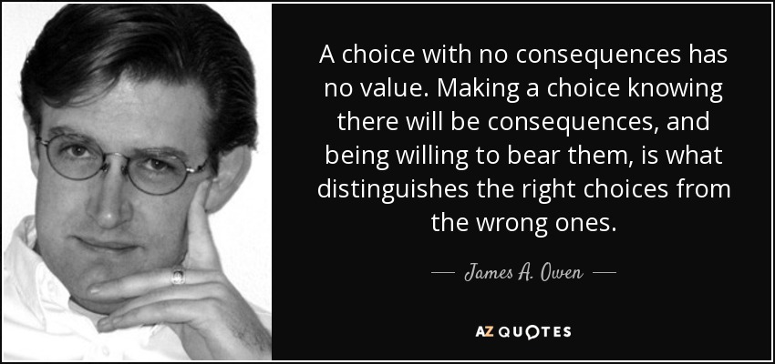 A choice with no consequences has no value. Making a choice knowing there will be consequences, and being willing to bear them, is what distinguishes the right choices from the wrong ones. - James A. Owen