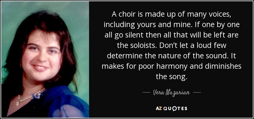 A choir is made up of many voices, including yours and mine. If one by one all go silent then all that will be left are the soloists. Don’t let a loud few determine the nature of the sound. It makes for poor harmony and diminishes the song. - Vera Nazarian