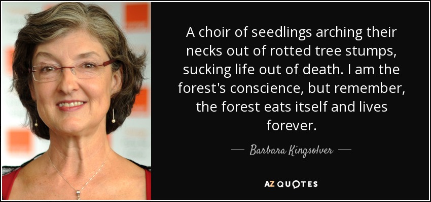 A choir of seedlings arching their necks out of rotted tree stumps, sucking life out of death. I am the forest's conscience, but remember, the forest eats itself and lives forever. - Barbara Kingsolver