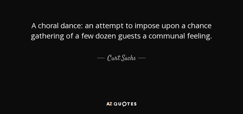 A choral dance: an attempt to impose upon a chance gathering of a few dozen guests a communal feeling. - Curt Sachs