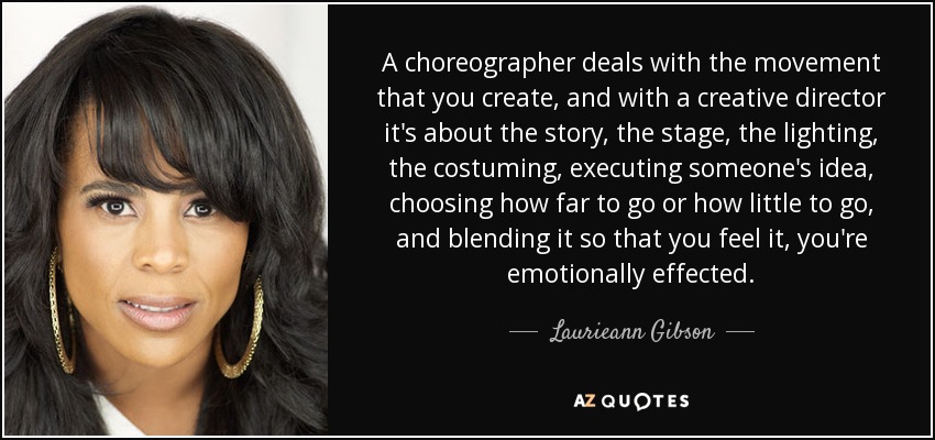 A choreographer deals with the movement that you create, and with a creative director it's about the story, the stage, the lighting, the costuming, executing someone's idea, choosing how far to go or how little to go, and blending it so that you feel it, you're emotionally effected. - Laurieann Gibson