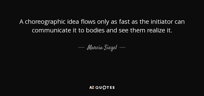 A choreographic idea flows only as fast as the initiator can communicate it to bodies and see them realize it. - Marcia Siegel