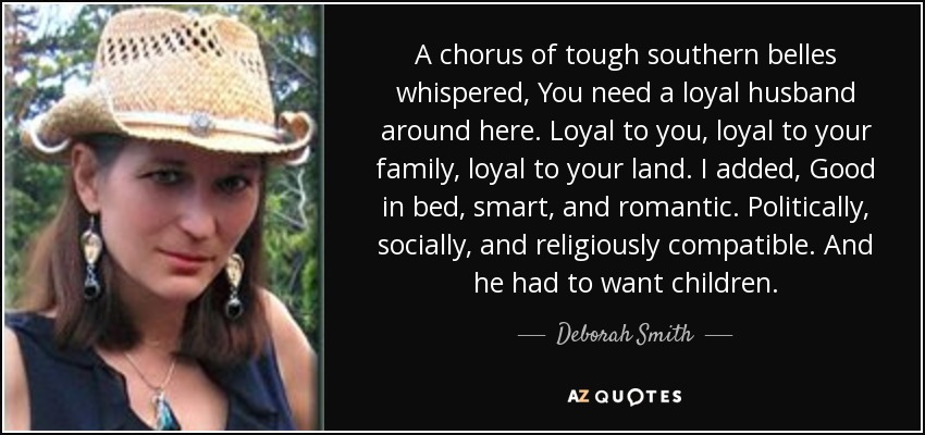 A chorus of tough southern belles whispered, You need a loyal husband around here. Loyal to you, loyal to your family, loyal to your land. I added, Good in bed, smart, and romantic. Politically, socially, and religiously compatible. And he had to want children. - Deborah Smith