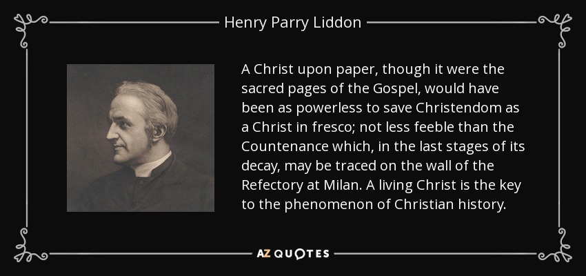 A Christ upon paper, though it were the sacred pages of the Gospel, would have been as powerless to save Christendom as a Christ in fresco; not less feeble than the Countenance which, in the last stages of its decay, may be traced on the wall of the Refectory at Milan. A living Christ is the key to the phenomenon of Christian history. - Henry Parry Liddon