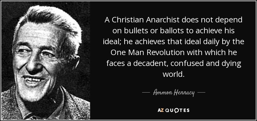 A Christian Anarchist does not depend on bullets or ballots to achieve his ideal; he achieves that ideal daily by the One Man Revolution with which he faces a decadent, confused and dying world. - Ammon Hennacy
